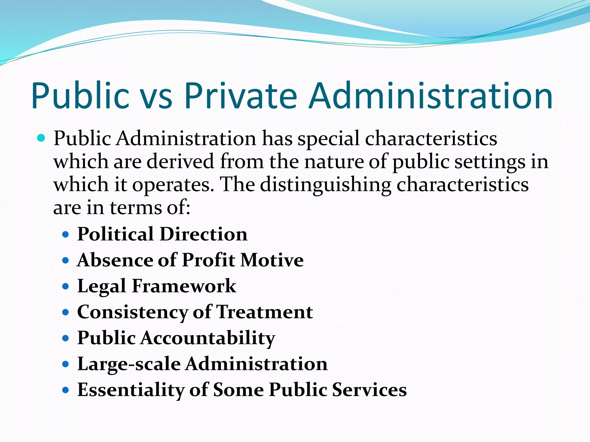 Public vs Private Administration
 Public Administration has special characteristics
which are derived from the nature of public settings in
which it operates. The distinguishing characteristics
are in terms of:
 Political Direction
 Absence of Profit Motive
 Legal Framework
 Consistency of Treatment
 Public Accountability
 Large-scale Administration
 Essentiality of Some Public Services
 