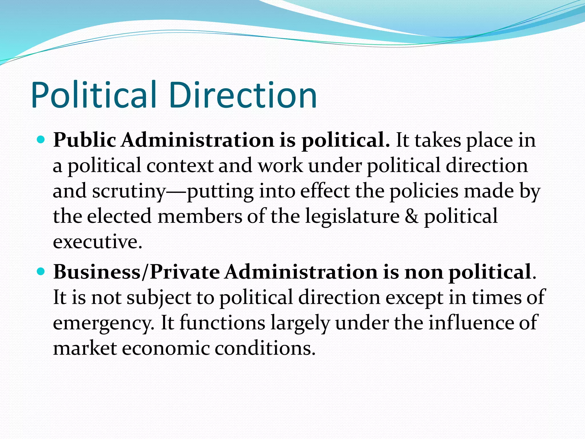 Political Direction
 Public Administration is political. It takes place in
a political context and work under political direction
and scrutiny—putting into effect the policies made by
the elected members of the legislature & political
executive.
 Business/Private Administration is non political.
It is not subject to political direction except in times of
emergency. It functions largely under the influence of
market economic conditions.
 