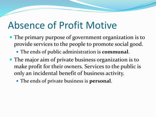 Absence of Profit Motive
 The primary purpose of government organization is to
provide services to the people to promote social good.
 The ends of public administration is communal.
 The major aim of private business organization is to
make profit for their owners. Services to the public is
only an incidental benefit of business activity.
 The ends of private business is personal.
 