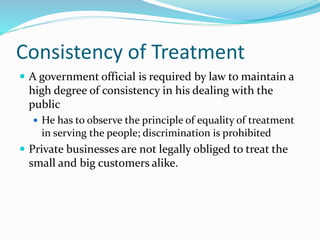 Consistency of Treatment
 A government official is required by law to maintain a
high degree of consistency in his dealing with the
public
 He has to observe the principle of equality of treatment
in serving the people; discrimination is prohibited
 Private businesses are not legally obliged to treat the
small and big customers alike.
 