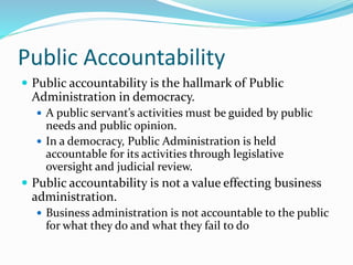 Public Accountability
 Public accountability is the hallmark of Public
Administration in democracy.
 A public servant’s activities must be guided by public
needs and public opinion.
 In a democracy, Public Administration is held
accountable for its activities through legislative
oversight and judicial review.
 Public accountability is not a value effecting business
administration.
 Business administration is not accountable to the public
for what they do and what they fail to do
 