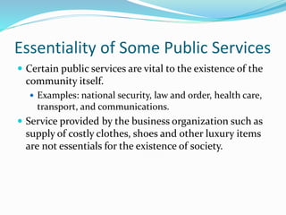 Essentiality of Some Public Services
 Certain public services are vital to the existence of the
community itself.
 Examples: national security, law and order, health care,
transport, and communications.
 Service provided by the business organization such as
supply of costly clothes, shoes and other luxury items
are not essentials for the existence of society.
 