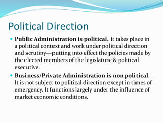 Political Direction
 Public Administration is political. It takes place in
a political context and work under political direction
and scrutiny—putting into effect the policies made by
the elected members of the legislature & political
executive.
 Business/Private Administration is non political.
It is not subject to political direction except in times of
emergency. It functions largely under the influence of
market economic conditions.
 