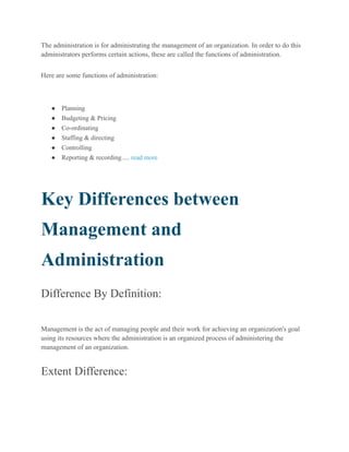 The administration is for administrating the management of an organization. In order to do this
administrators performs certain actions, these are called the functions of administration.
Here are some functions of administration:
● Planning
● Budgeting & Pricing
● Co-ordinating
● Staffing & directing
● Controlling
● Reporting & recording..... read more
Key Differences between
Management and
Administration
Difference By Definition:
Management is the act of managing people and their work for achieving an organization's goal
using its resources where the administration is an organized process of administering the
management of an organization.
Extent Difference:
 