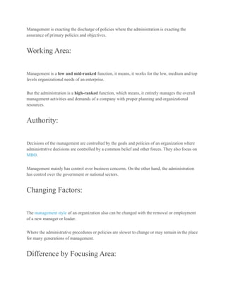 Management is exacting the discharge of policies where the administration is exacting the
assurance of primary policies and objectives.
Working Area:
Management is a low and mid-ranked function, it means, it works for the low, medium and top
levels organizational needs of an enterprise.
But the administration is a high-ranked function, which means, it entirely manages the overall
management activities and demands of a company with proper planning and organizational
resources.
Authority:
Decisions of the management are controlled by the goals and policies of an organization where
administrative decisions are controlled by a common belief and other forces. They also focus on
MBO.
Management mainly has control over business concerns. On the other hand, the administration
has control over the government or national sectors.
Changing Factors:
The management style of an organization also can be changed with the removal or employment
of a new manager or leader.
Where the administrative procedures or policies are slower to change or may remain in the place
for many generations of management.
Difference by Focusing Area:
 