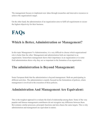 The management focuses to implement new ideas through researches and innovative resources to
achieve the organization's target.
On the other hand, the administration of an organization aims to fulfil all requirements to secure
the highest objectivity for their business.
FAQs
Which is Better, Administration or Management?
In this topic Management Vs Administration, it is very difficult to choose which organizational
role is better than the other. Management and administration both are important to an
organization. Somewhere management shows their importance in an organization or in some
field administration shows why they are so important in the formation of an organization.
The administration is Beyond Management:
Some European think that the administration is beyond management. Both are participating in
different activities. The administration is mainly focused on the formulation of policies, where
management is involved in the execution of those policies.
Administration And Management Are Equivalent:
This is the toughest approach to evaluate the kind of relationship among them. Some of the very
popular and famous management contributors do not recognize any difference between them.
Bot contains similar processes, principals functions and also chases the same targets. This is why
administration and management are equivalent in nature.
 