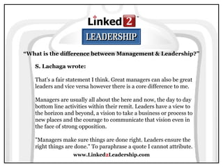 www.Linked2Leadership.com
“What is the difference between Management & Leadership?”
S. Lachaga wrote:
That's a fair statement I think. Great managers can also be great
leaders and vice versa however there is a core difference to me.
Managers are usually all about the here and now, the day to day
bottom line activities within their remit. Leaders have a view to
the horizon and beyond, a vision to take a business or process to
new places and the courage to communicate that vision even in
the face of strong opposition.
"Managers make sure things are done right. Leaders ensure the
right things are done." To paraphrase a quote I cannot attribute.
 