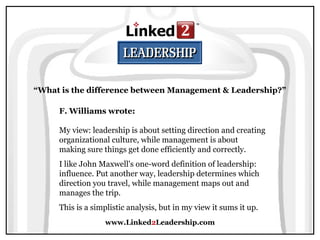 www.Linked2Leadership.com
“What is the difference between Management & Leadership?”
F. Williams wrote:
My view: leadership is about setting direction and creating
organizational culture, while management is about
making sure things get done efficiently and correctly.
I like John Maxwell's one-word definition of leadership:
influence. Put another way, leadership determines which
direction you travel, while management maps out and
manages the trip.
This is a simplistic analysis, but in my view it sums it up.
 