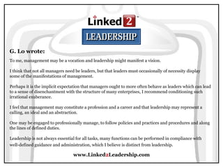 www.Linked2Leadership.com
G. Lo wrote:
To me, management may be a vocation and leadership might manifest a vision.
I think that not all managers need be leaders, but that leaders must occasionally of necessity display
some of the manifestations of management.
Perhaps it is the implicit expectation that managers ought to more often behave as leaders which can lead
to a sense of disenchantment with the structure of many enterprises, I recommend conditioning such
irrational exuberance.
I feel that management may constitute a profession and a career and that leadership may represent a
calling, an ideal and an abstraction.
One may be engaged to professionally manage, to follow policies and practices and procedures and along
the lines of defined duties.
Leadership is not always essential for all tasks, many functions can be performed in compliance with
well-defined guidance and administration, which I believe is distinct from leadership.
 