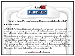www.Linked2Leadership.com
“What is the difference between Management & Leadership?”
J. Kaiser wrote:
LEADERSHIP is the most important. Like you mention, a "manager" is a job and in all
honesty anyone can manage but not all can lead. And there is no rule that says a Leader can
not be a Manager. In fact, it should be a requirement for all managers to be leaders.
A leader does not always have to be in the forefront as he/she understands to let members of
his/her team take the lead - based off strengths - while s/he stays in the background
regardless if those taking the lead are direct reports, peers or senior to them. They motivate -
which is part of leadership - to keep things moving in motion and they have a vision of the
future and help you share in that vision so you are on-board. Managers manage tasks to get
to the vision but often only see the portions they are managing rather than the whole picture.
A leader sees it all, moves it all, and helps others get there as well.
 