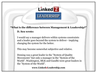 www.Linked2Leadership.com
“What is the difference between Management & Leadership?”
D. Sen wrote:
I would say a manager delivers within systems constraints
and a leader goes beyond the system to deliver - implying
changing the system for the better.
This may become somewhat subjective and relative.
Deming was a great leader in the "System of Quality
Movements" but only a manager in the "System of the
World". Washington, MLK and Gandhi were great leaders in
the "System of the World".
 