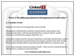 www.Linked2Leadership.com
“What is the difference between Management & Leadership?”
A. Coombs wrote:
People do not want to be managed they want to be led!
Management: Administrative priorities should include written plans, clear
organizational charts, well documented objectives, frequent reports, regular
evaluations of performance against objectives, etc...
Leadership: Leaders provide visionary inspiration, motivation and direction. Leaders
generate an emotional connection between the leaders and those they lead. Leaders
attract people and ignite them to put forth incredible efforts in a common cause.
If you want to manage someone manage yourself… when you have mastered that you
will then be in a position to truly lead others.
 