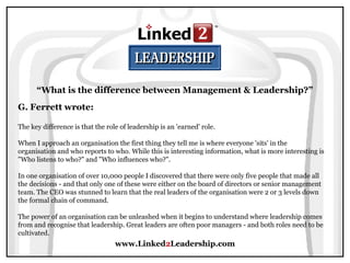 www.Linked2Leadership.com
“What is the difference between Management & Leadership?”
G. Ferrett wrote:
The key difference is that the role of leadership is an 'earned' role.
When I approach an organisation the first thing they tell me is where everyone 'sits' in the
organisation and who reports to who. While this is interesting information, what is more interesting is
"Who listens to who?" and "Who influences who?".
In one organisation of over 10,000 people I discovered that there were only five people that made all
the decisions - and that only one of these were either on the board of directors or senior management
team. The CEO was stunned to learn that the real leaders of the organisation were 2 or 3 levels down
the formal chain of command.
The power of an organisation can be unleashed when it begins to understand where leadership comes
from and recognise that leadership. Great leaders are often poor managers - and both roles need to be
cultivated.
 