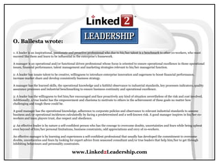 www.Linked2Leadership.com
O. Ballesta wrote:
1: A leader is an inspirational, passionate and proactive professional who due to his/her talent is a benchmark to other co-workers, who want
succeed like them and learn to be influential in the enterprise’s framework.
A manager is an operational and/or functional driven professional whose focus is oriented to ensure operational excellence in those operational
issues, financial performance, talent management and marketing strategies relevant to his/her managerial function.
2: A leader has innate talent to be creative, willingness to introduce enterprise innovation and eagerness to boost financial performance,
increase market share and develop consistently business strategy.
A manager has the learned skills, the operational knowledge and a faithful observance to industrial standards, key processes indicators, quality
assurance processes and industrial benchmarking to ensure business continuity and operational excellence.
3: A leader has the willingness to feel him/her encouraged and face proactively any kind of situation nevertheless of the risk and cost involved.
Additionally, a true leader has the empowerment and charisma to motivate to others in the achievement of these goals no matter how
challenging and tough these could be.
A good manager has the operational knowledge, adherence to corporate policies and observance to relevant industrial standards to assume
business and/or operational incidences calculatedly by facing a predetermined and a well-known risk. A good manager inspires in his/her co-
workers and team players trust, due respect and obedience.
4: An effective leader is by nature a self-confident person who has the courage to overcome doubts, uncertainties and fears while being upbeat
even beyond of him/her personal limitations, business constraints, odd appreciations and envy of co-workers.
An effective manager is by learning and experiences a self-confident professional that usually has developed the commitment to overcome
doubts, uncertainties and fears by looking for expert advice from seasoned consultant and/or true leaders that help him/her to get through
inhibiting behaviours and personality constraints.
 