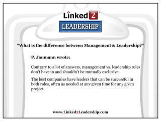 www.Linked2Leadership.com
“What is the difference between Management & Leadership?”
P. Jaumann wrote:
Contrary to a lot of answers, management vs. leadership roles
don't have to and shouldn't be mutually exclusive.
The best companies have leaders that can be successful in
both roles, often as needed at any given time for any given
project.
 