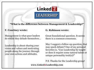 www.Linked2Leadership.com
“What is the difference between Management & Leadership?”
F. Courtney wrote:
Management is what poor leaders
do whilst they delude themselves...
Leadership is about sharing your
vision and values and motivating
people along the journey through
your own actions and attitudes.
G. Robinson wrote:
Great foundational question. It seems
there is a common consensus.
May I suggest a follow-up question, that
may spark debate? One of my personal
favorites is, “Can Leadership be taught
or does it require some natural talent or
unique personality trait(s)?”
P.S. Thanks for the Leadership group!
 