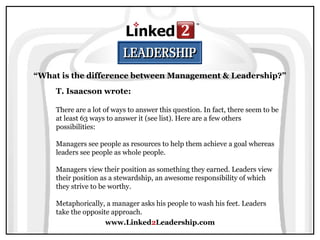 www.Linked2Leadership.com
“What is the difference between Management & Leadership?”
T. Isaacson wrote:
There are a lot of ways to answer this question. In fact, there seem to be
at least 63 ways to answer it (see list). Here are a few others
possibilities:
Managers see people as resources to help them achieve a goal whereas
leaders see people as whole people.
Managers view their position as something they earned. Leaders view
their position as a stewardship, an awesome responsibility of which
they strive to be worthy.
Metaphorically, a manager asks his people to wash his feet. Leaders
take the opposite approach.
 