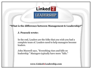 www.Linked2Leadership.com
“What is the difference between Management & Leadership?”
J. Peacock wrote:
In the end, Leaders are the folks that you wish you had a
complete team of. Leaders need to help managers become
leaders.
John Maxwell says, "Everything rises and falls on
leadership." Managers typically have more "falls."
 