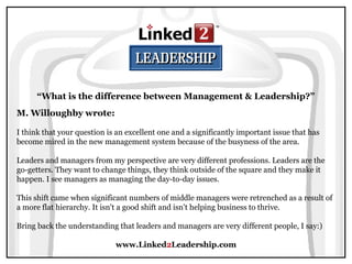 www.Linked2Leadership.com
M. Willoughby wrote:
I think that your question is an excellent one and a significantly important issue that has
become mired in the new management system because of the busyness of the area.
Leaders and managers from my perspective are very different professions. Leaders are the
go-getters. They want to change things, they think outside of the square and they make it
happen. I see managers as managing the day-to-day issues.
This shift came when significant numbers of middle managers were retrenched as a result of
a more flat hierarchy. It isn't a good shift and isn't helping business to thrive.
Bring back the understanding that leaders and managers are very different people, I say:)
“What is the difference between Management & Leadership?”
 