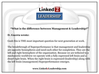 www.Linked2Leadership.com
“What is the difference between Management & Leadership?”
D. Guerra wrote:
Gosh this is THE most important question for next generation at work.
The breakthrough of Superperformance is that management and leadership
are opposite hemispheres and need each other for completion. They are the
left and right hemisphere of the organization. Because we are tethered to a
mechanistic worldview we operate with a fully expressed left brain and a
dwarf right brain. When the right brain is expressed (leadership) along with
the left brain (management) Superperformance emerges.
 