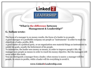 www.Linked2Leadership.com
“What is the difference between
Management & Leadership?”
G. Sullam wrote:
The focus of a manager is on money results, the focus of a leader is on people.
A good manager of a profitable company see people as "instruments" in order to reach his
objectives of sales, profits, ROI.
A good leader of a political party, or an organization sees material things as instruments to
satisfy his goals, usually the betterment of his people.
To summarize, the leader sees money as means, in order to improve people's life; the
manager sees people as means in order to reach his money objective. But the managers will
never admit this truth.
You can distinguish a manager from a leader, when money is scarce: a manager will fire
people, to return to profits, while a leader will do everything to avoid it.
 
