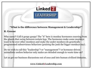 www.Linked2Leadership.com
R. Greene
Who cares?! Call it goopy goopy! The "it" here is monkey hormones coursing from
the glands that swing between certain legs. The hormones make some monkeys
want to be over other monkeys and make the under monkeys do genetically
programmed subservience behaviors (praising the junk the bigger monkeys say).
Do we wish to call this "leadership"? or "management"? or hormone-driven
animalistic useless behavior only males are deluded enough to waste time on?
Let us get our business discussions out of zoos and into human civilized domains.
“What is the difference between Management & Leadership?”
 