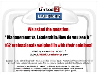 Found at Answers on LinkedIn
www.Linked2Leadership.com
®
LinkedIn®
is a trademark of LinkedIn Corporation Mountain View, CA USA ©2008.
Linked 2 Leadership is a group on LinkedIn. No other affiliation exists. These quotations
do not necessarily reflect the opinion of anyone other than the person quoted.
We asked the question:
“ Management vs. Leadership: How do you see it ”
162 professionals weighed in with their opinions!
Quotations may be attributed incorrectly. This is an unedited edition of “Let the People Speak.”™
All quotations have been
previously made available to the general public. This free resource may be re-quoted with the following attribution:
 