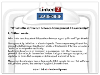 www.Linked2Leadership.com
“What is the difference between Management & Leadership?”
L. Wilson wrote:
What is the most important differentiator between a good golfer and Tiger Woods?
Management, by definition, is a leadership role. The managers recognition of this,
coupled with their innate (and honed) ability, will determine if they are viewed as a
'leader" or be resigned to mediocrity.
Leadership, however, is no necessarily a management role. I have seen some
powerful, blue collar, in the trenches, leaders. And good managers recognize, and
capitalize on these. Bad managers are intimidated, and restrict them.
Management can be done from a dark, smoke filled room in the rear. But as Patton
said, you lead people, like a string of spaghetti, from the front.
 