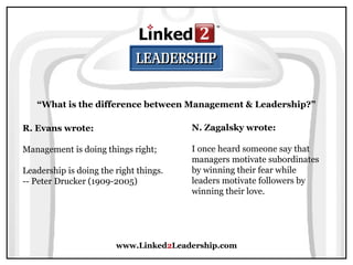 www.Linked2Leadership.com
“What is the difference between Management & Leadership?”
R. Evans wrote:
Management is doing things right;
Leadership is doing the right things.
-- Peter Drucker (1909-2005)
N. Zagalsky wrote:
I once heard someone say that
managers motivate subordinates
by winning their fear while
leaders motivate followers by
winning their love.
 