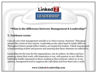 www.Linked2Leadership.com
“What is the difference between Management & Leadership?”
T. Fairhurst wrote:
I am not sure what management actually is or what it means. Someone "Managing"
sounds like a form of slow torture. Leadership on the other hand is totally different.
Throughout history people follow leaders, are inspired by leaders. I think management
is implementing routine and process and ensuring that those elements are adhered to.
Leadership sets the tone for the organizations, sets its culture, its ethics and how
people go about their work, with inspiration or not, with passion or not, effective
leadership instills enjoyment in those working in that construct, where as, in my
opinion, management tend to suppress the individual and force them into a mold.
 