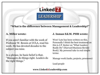 www.Linked2Leadership.com
“What is the difference between Management & Leadership?”
A. Miller wrote:
If you aren't familiar with the work of
Professor W. Bennis at UCLA, read his
work. He has devoted decades to the
subject you raise.
In a phrase, he basic belief is that,
"Managers do things right. Leaders do
the right things."
J. Inman Ed.M. PHR wrote:
Wow! Lots has been written on this.
Personally I think the best treatment on
this is J.P. Kotter on “What Leaders
Really Do” (Harvard Business Review
Book). My personal take in real simple
terms:
Manage work (tasks, projects, processes)
Lead people
 