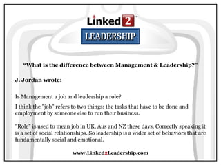 www.Linked2Leadership.com
“What is the difference between Management & Leadership?”
J. Jordan wrote:
Is Management a job and leadership a role?
I think the "job" refers to two things: the tasks that have to be done and
employment by someone else to run their business.
"Role" is used to mean job in UK, Aus and NZ these days. Correctly speaking it
is a set of social relationships. So leadership is a wider set of behaviors that are
fundamentally social and emotional.
 