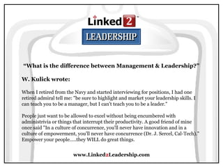 www.Linked2Leadership.com
“What is the difference between Management & Leadership?”
W. Kulick wrote:
When I retired from the Navy and started interviewing for positions, I had one
retired admiral tell me: "be sure to highlight and market your leadership skills. I
can teach you to be a manager, but I can't teach you to be a leader."
People just want to be allowed to excel without being encumbered with
administrivia or things that interrupt their productivity. A good friend of mine
once said "In a culture of concurrence, you'll never have innovation and in a
culture of empowerment, you'll never have concurrence (Dr. J. Sercel, Cal-Tech)."
Empower your people.....they WILL do great things.
 