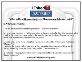 www.Linked2Leadership.com
“What is the difference between Management & Leadership?”
S. Vilayanoor wrote:
I see the difference between Management and Leadership as follows:
Let us say your customer is visiting your plant at 8 am on particular day. Your assistant takes
a look at the conference room and sets the room for the day. She finds that you are out of
coffee. She may choose to respond in either routes:
1.) Put a notice in the room saying that we are out of coffee. She is "responsible", hence a
"Manager" Or
2.) run to the nearest coffee place near by, buy a pot of coffee for the team. Here, she is
taking "ownership" - not just being "responsible". This is leadership.
In summary - "management" stops with "being responsible"; "leadership" has to do with
"taking ownership".
 