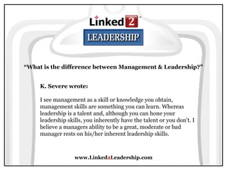 www.Linked2Leadership.com
“What is the difference between Management & Leadership?”
K. Severe wrote:
I see management as a skill or knowledge you obtain,
management skills are something you can learn. Whereas
leadership is a talent and, although you can hone your
leadership skills, you inherently have the talent or you don't. I
believe a managers ability to be a great, moderate or bad
manager rests on his/her inherent leadership skills.
 