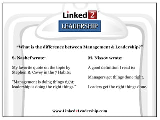 www.Linked2Leadership.com
“What is the difference between Management & Leadership?”
S. Nashef wrote:
My favorite quote on the topic by
Stephen R. Covey in the 7 Habits:
"Management is doing things right;
leadership is doing the right things."
M. Nissov wrote:
A good definition I read is:
Managers get things done right.
Leaders get the right things done.
 