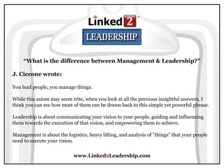 www.Linked2Leadership.com
“What is the difference between Management & Leadership?”
J. Ciccone wrote:
You lead people, you manage things.
While this axiom may seem trite, when you look at all the previous insightful answers, I
think you can see how most of them can be drawn back to this simple yet powerful phrase.
Leadership is about communicating your vision to your people, guiding and influencing
them towards the execution of that vision, and empowering them to achieve.
Management is about the logistics, heavy lifting, and analysis of "things" that your people
need to execute your vision.
 