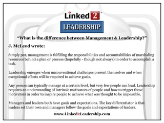 www.Linked2Leadership.com
“What is the difference between Management & Leadership?”
J. McLeod wrote:
Simply put, management is fulfilling the responsibilities and accountabilities of marshaling
resources behind a plan or process (hopefully - though not always) in order to accomplish a
task.
Leadership emerges when unconventional challenges present themselves and when
exceptional efforts will be required to achieve goals.
Any person can typically manage at a certain level, but very few people can lead. Leadership
requires an understanding of intrinsic motivators of people and how to trigger these
motivators in order to inspire people to achieve what was thought to be impossible.
Managers and leaders both have goals and expectations. The key differentiator is that
leaders set their own and managers follow the goals and expectations of leaders.
 