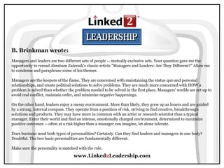www.Linked2Leadership.com
B. Brinkman wrote:
Managers and leaders are two different sets of people -- mutually exclusive sets. Your question gave me the
opportunity to reread Abraham Zaleznik's classic article "Managers and Leaders: Are They Different?" Allow me
to condense and paraphrase some of his themes.
Managers are the keepers of the flame. They are concerned with maintaining the status quo and personal
relationships, and create political solutions to solve problems. They are much more concerned with HOW a
problem is solved than whether the problem needed to be solved in the first place. Managers' worlds are set up to
avoid real conflict, maintain order, and minimize negative happenings.
On the other hand, leaders enjoy a messy environment. More than likely, they grew up as loners and are guided
by a strong, internal compass. They operate from a position of risk, striving to find creative, breakthrough
solutions and products. They may have more in common with an artist or research scientist than a typical
manager. Enter their world and find an intense, emotionally charged environment, determined to maximize
positive outcomes -- often at a risk higher than a manager can imagine, let alone tolerate.
Does business need both types of personalities? Certainly. Can they find leaders and managers in one body?
Doubtful. The two basic personalities are fundamentally different.
Make sure the personality is matched with the role.
 