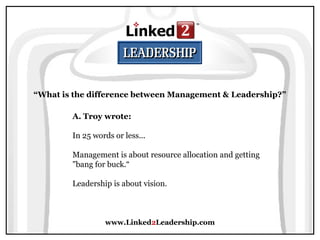 www.Linked2Leadership.com
“What is the difference between Management & Leadership?”
A. Troy wrote:
In 25 words or less...
Management is about resource allocation and getting
"bang for buck.“
Leadership is about vision.
 
