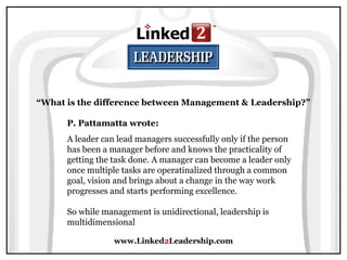 www.Linked2Leadership.com
“What is the difference between Management & Leadership?”
P. Pattamatta wrote:
A leader can lead managers successfully only if the person
has been a manager before and knows the practicality of
getting the task done. A manager can become a leader only
once multiple tasks are operatinalized through a common
goal, vision and brings about a change in the way work
progresses and starts performing excellence.
So while management is unidirectional, leadership is
multidimensional
 