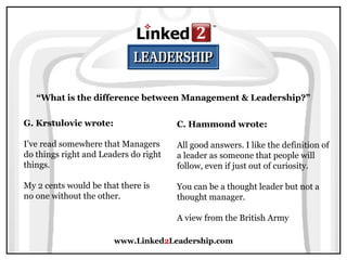 www.Linked2Leadership.com
“What is the difference between Management & Leadership?”
G. Krstulovic wrote:
I’ve read somewhere that Managers
do things right and Leaders do right
things.
My 2 cents would be that there is
no one without the other.
C. Hammond wrote:
All good answers. I like the definition of
a leader as someone that people will
follow, even if just out of curiosity.
You can be a thought leader but not a
thought manager.
A view from the British Army
 