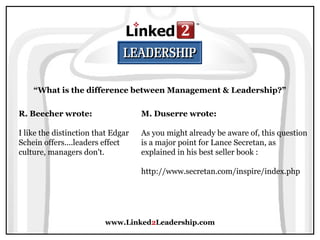 www.Linked2Leadership.com
“What is the difference between Management & Leadership?”
R. Beecher wrote:
I like the distinction that Edgar
Schein offers....leaders effect
culture, managers don't.
M. Duserre wrote:
As you might already be aware of, this question
is a major point for Lance Secretan, as
explained in his best seller book :
http://www.secretan.com/inspire/index.php
 