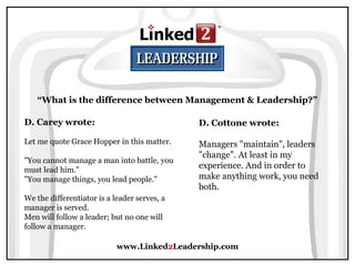 www.Linked2Leadership.com
“What is the difference between Management & Leadership?”
D. Carey wrote:
Let me quote Grace Hopper in this matter.
"You cannot manage a man into battle, you
must lead him."
"You manage things, you lead people."
We the differentiator is a leader serves, a
manager is served.
Men will follow a leader; but no one will
follow a manager.
D. Cottone wrote:
Managers "maintain", leaders
"change". At least in my
experience. And in order to
make anything work, you need
both.
 