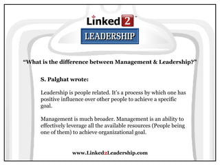 www.Linked2Leadership.com
“What is the difference between Management & Leadership?”
S. Palghat wrote:
Leadership is people related. It’s a process by which one has
positive influence over other people to achieve a specific
goal.
Management is much broader. Management is an ability to
effectively leverage all the available resources (People being
one of them) to achieve organizational goal.
 