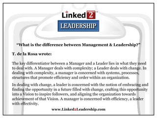 www.Linked2Leadership.com
“What is the difference between Management & Leadership?”
T. de la Rosa wrote:
The key differentiator between a Manager and a Leader lies in what they need
to deal with. A Manager deals with complexity; a Leader deals with change. In
dealing with complexity, a manager is concerned with systems, processes,
structures that promote efficiency and order within an organization.
In dealing with change, a leader is concerned with the notion of embracing and
finding the opportunity in a future filled with change, crafting this opportunity
into a Vision to inspire followers, and aligning the organization towards
achievement of that Vision. A manager is concerned with efficiency, a leader
with effectivity.
 