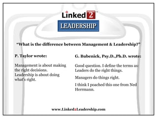 www.Linked2Leadership.com
“What is the difference between Management & Leadership?”
P. Taylor wrote:
Management is about making
the right decisions.
Leadership is about doing
what's right.
G. Bubenick, Psy.D.,Ph.D. wrote:
Good question. I define the terms as:
Leaders do the right things.
Managers do things right.
I think I poached this one from Ned
Herrmann.
 