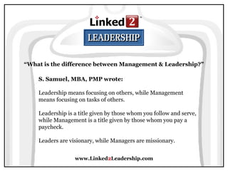 www.Linked2Leadership.com
“What is the difference between Management & Leadership?”
S. Samuel, MBA, PMP wrote:
Leadership means focusing on others, while Management
means focusing on tasks of others.
Leadership is a title given by those whom you follow and serve,
while Management is a title given by those whom you pay a
paycheck.
Leaders are visionary, while Managers are missionary.
 