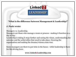 www.Linked2Leadership.com
“What is the difference between Management & Leadership?”
J. Poole wrote:
Managers vs. Leadership.
Managers are those who manage a team or process - making it function on a
day to day.
Leadership is taking it steps further and seeing the vision, understanding the
outcome and the achievables that need to take place. Growing the
organization and making the dreams/visions come true.
Some managers are there to put ticks in the boxes - while leadership is there
for the driving force.
 