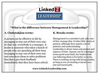 www.Linked2Leadership.com
“What is the difference between Management & Leadership?”
A. Chakmakjian wrote:
A person can be effective in life by
managing to stay out of their own way.
In that way, everybody is a manager. A
leader is someone who takes a bunch of
people who are spending all their time
managing to stay out of their own way
and convinces them to solve problems
that don't give back feedback
immediately that they have been solved.
K. Brooks wrote:
Management is a caretaker's job, take care
of this; manage that. It takes little vision or
passion, although does require a lot of
patience and understanding.
Leadership is about vision and passion and
urgency of time. Anyone can be a manager
(some good some bad), but leaders lead,
you following them is for better or worse.
There is nothing wrong with being a leader,
as long as you are leading everyone on a
just and moral path.
 